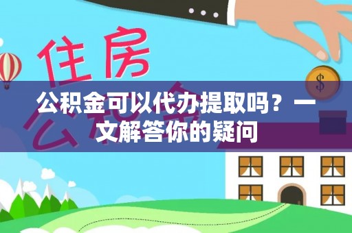 高安公积金可以代办提取吗？一文解答你的疑问