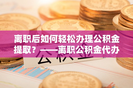 高安离职后如何轻松办理公积金提取？——离职公积金代办提取服务详解
