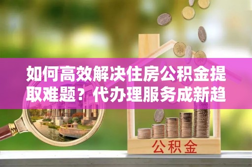 高安如何高效解决住房公积金提取难题？代办理服务成新趋势