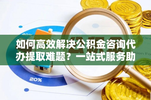 高安如何高效解决公积金咨询代办提取难题？一站式服务助您轻松搞定