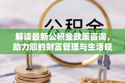 高安解读最新公积金政策咨询，助力您的财富管理与生活规划