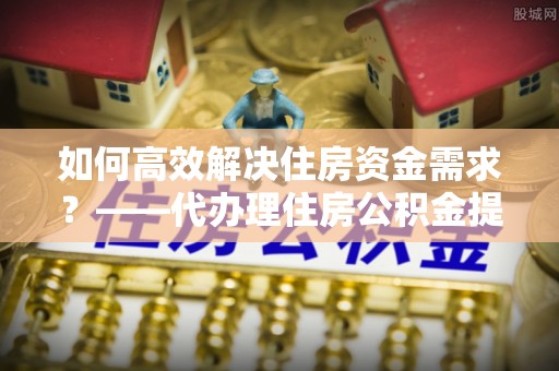 高安如何高效解决住房资金需求？——代办理住房公积金提取服务全解析