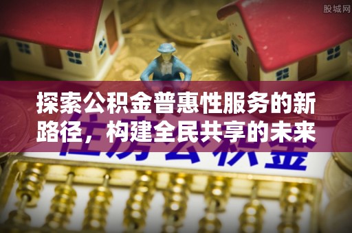高安探索公积金普惠性服务的新路径，构建全民共享的未来