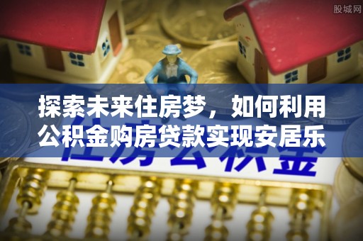 高安探索未来住房梦，如何利用公积金购房贷款实现安居乐业