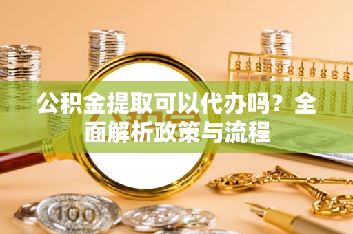 高安公积金提取可以代办吗？全面解析政策与流程