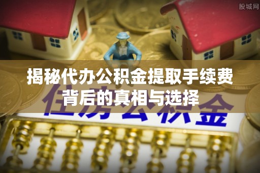 高安揭秘代办公积金提取手续费背后的真相与选择
