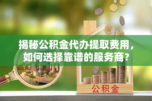 高安揭秘公积金代办提取费用，如何选择靠谱的服务商？