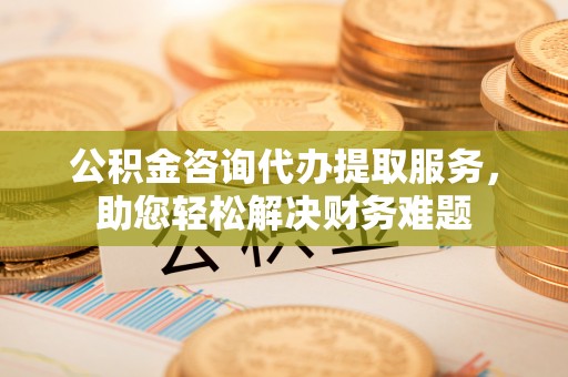 高安公积金咨询代办提取服务，助您轻松解决财务难题