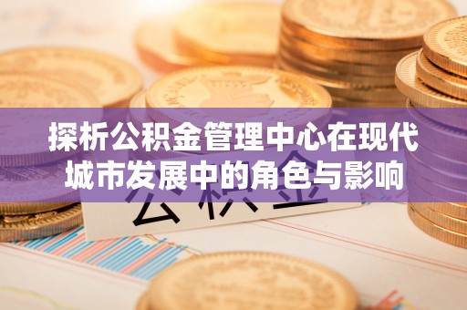 高安探析公积金管理中心在现代城市发展中的角色与影响