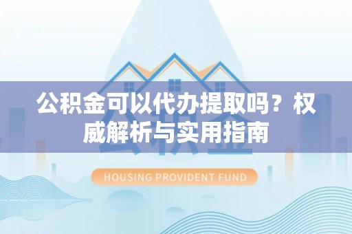 高安公积金可以代办提取吗？权威解析与实用指南